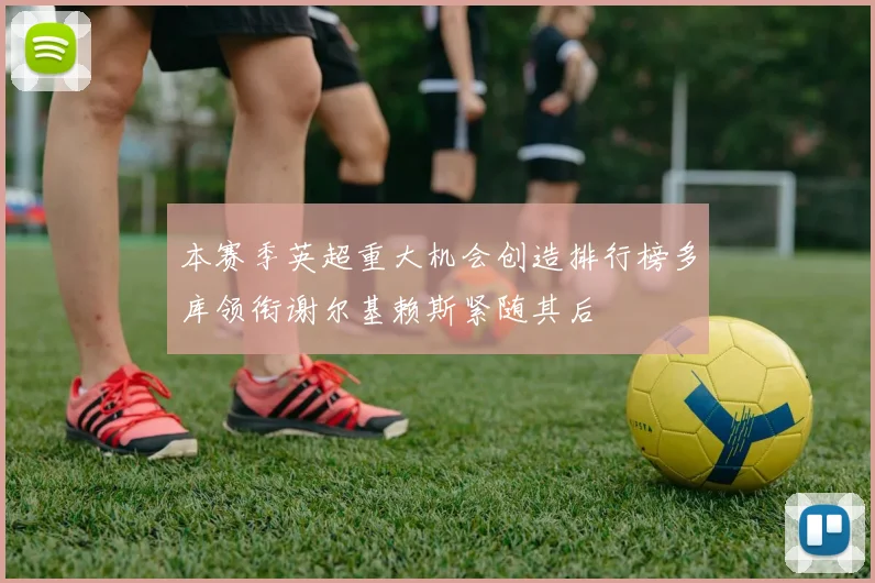 本赛季英超重大机会创造排行榜多库领衔谢尔基赖斯紧随其后