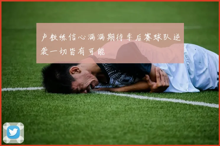 卢教练信心满满期待季后赛球队逆袭一切皆有可能