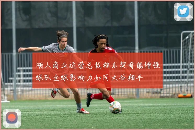 湖人商业运营总裁称东契奇能增强球队全球影响力如同大谷翔平