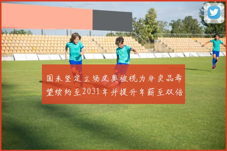 国米坚定立场皮奥被视为非卖品希望续约至2031年并提升年薪至双倍水平