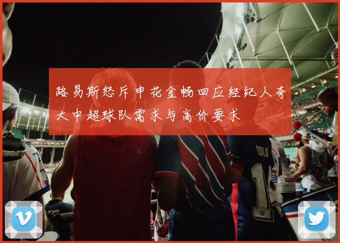 路易斯怒斥申花金畅回应经纪人夸大中超球队需求与高价要求