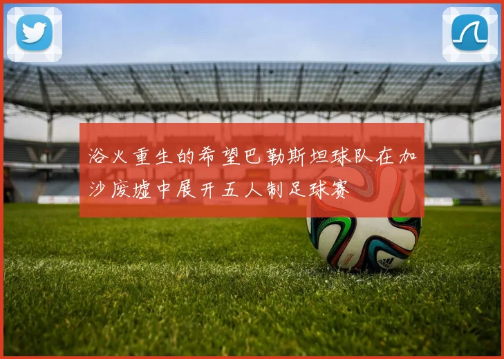 浴火重生的希望巴勒斯坦球队在加沙废墟中展开五人制足球赛
