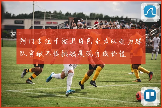 阿门专注于控卫角色全力以赴为球队贡献不惧挑战展现自我价值