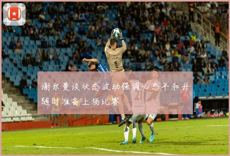 谢尔曼谈状态波动强调心态平和并随时准备上场比赛