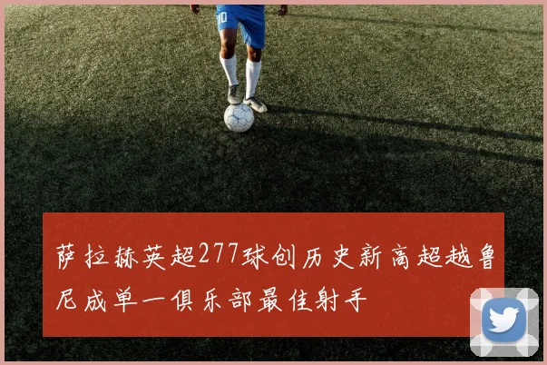 萨拉赫英超277球创历史新高超越鲁尼成单一俱乐部最佳射手