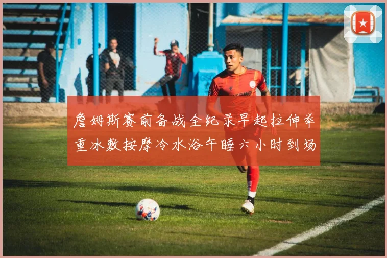 詹姆斯赛前备战全纪录早起拉伸举重冰敷按摩冷水浴午睡六小时到场准备
