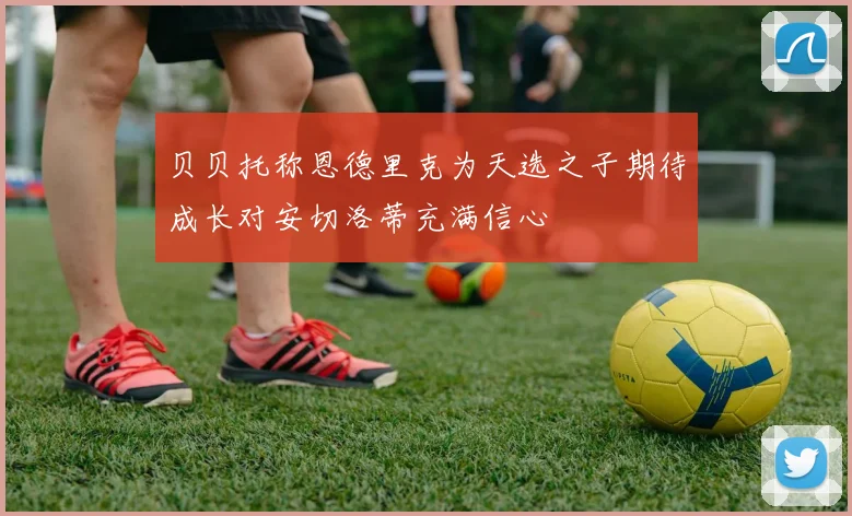 贝贝托称恩德里克为天选之子期待成长对安切洛蒂充满信心