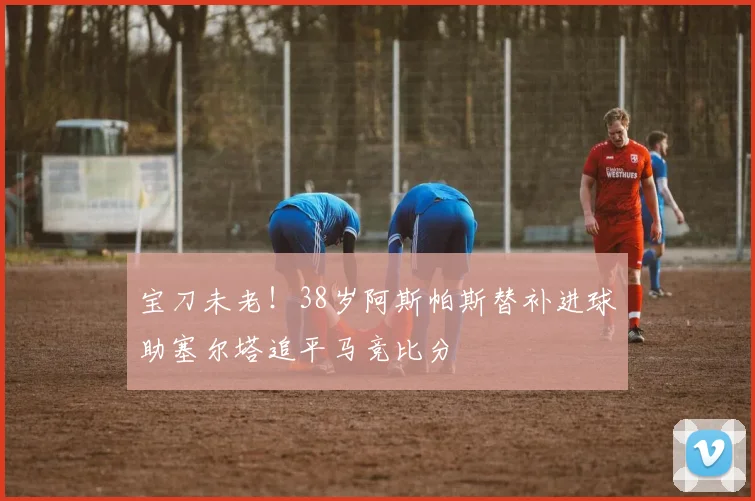 宝刀未老！38岁阿斯帕斯替补进球助塞尔塔追平马竞比分